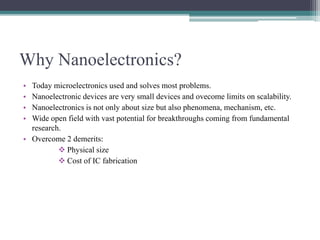 Why Nanoelectronics?
• Today microelectronics used and solves most problems.
• Nanoelectronic devices are very small devices and ovecome limits on scalability.
• Nanoelectronics is not only about size but also phenomena, mechanism, etc.
• Wide open field with vast potential for breakthroughs coming from fundamental
research.
• Overcome 2 demerits:
 Physical size
 Cost of IC fabrication
 
