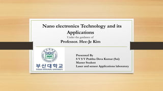 Nano electronics Technology and its
Applications
Under the guidance of
Professor. Hee-Je Kim
Presented By
S V S V Prabhu Deva Kumar (Sai)
Master Student
Laser and sensor Applications laboratory
 