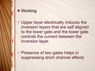 Working Upper layer electrically induces the inversion layers that are self aligned to the lower gate and the lower gate controls the current between the inversion layer. Presence of two gates helps in suppressing short channel effects 