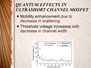 QUANTUM EFFECTS IN ULTRASHORT CHANNEL MOSFET Mobility enhancement  due to decrease in scattering Threshold voltage increases  with decrease in channel width 