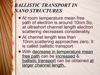 BALLISTIC TRANSPORT IN  NANO STRUCTURES At room temperature mean free path of electron is around 10nm.So, at ultrashort channel length electron scattering decreases considerably. At channel length less than 10nm,scattering approaches zero. It is called ballistic transport.  With  decrease in temperature   mean   free path  can be  increased   &  ballistic transport  can be obtained  at larger channel length.  