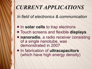 CURRENT APPLICATIONS In field of electronics & communication In  solar cells  to trap electrons Touch screens and flexible  displays nanoradio , a radio receiver consisting of a single nanotube, was demonstrated in 2007 In fabrication of  ultracapacitors  (which have high energy density) 