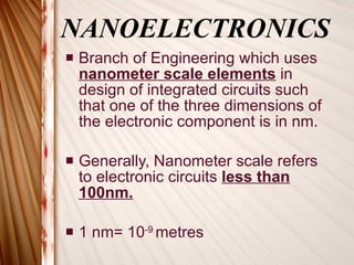 NANOELECTRONICS Branch of Engineering which uses  nanometer scale elements  in  design of integrated circuits such that one of the three dimensions of the electronic component is in nm. Generally, Nanometer scale refers to electronic circuits  less than 100nm. 1 nm= 10 -9  metres 