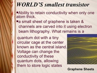 WORLD’S smallest transistor quantum dot with a tiny  circular cage at the center  known as the central island.  Voltage can change the  conductivity of these quantum dots, allowing  them to store logic states Ability to retain conductivity when only one atom thick. a small sheet of graphene is taken &  channels are carved into it using electron  beam lithography. What remains is a  Graphene Sheets 