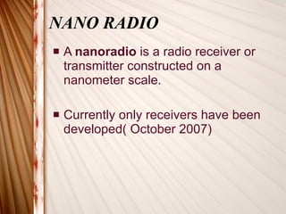 NANO RADIO A  nanoradio  is a radio receiver or transmitter constructed on a nanometer scale. Currently only receivers have been developed( October 2007) 
