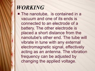 WORKING The nanotube,  is contained in a vacuum and one of its ends is connected to an electrode of a battery. The other electrode is placed a short distance from the nanotube's other end. The tube will vibrate in tune with any external electromagnetic signal, effectively acting as an antenna. The vibration frequency can be adjusted by changing the applied voltage.  