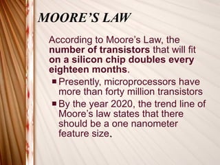 MOORE’S LAW According to Moore’s Law, the  number of transistors  that will fit  on a silicon chip doubles every eighteen months .   Presently, microprocessors have more than forty million transistors By the year 2020, the trend line of Moore’s law states that there should be a one nanometer feature size .  