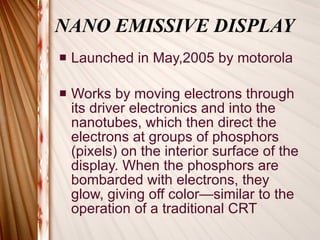 NANO EMISSIVE DISPLAY Launched in May,2005 by motorola Works by moving electrons through its driver electronics and into the nanotubes, which then direct the electrons at groups of phosphors (pixels) on the interior surface of the display. When the phosphors are bombarded with electrons, they glow, giving off color—similar to the operation of a traditional CRT  