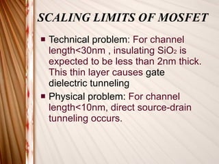 SCALING LIMITS OF MOSFET Technical problem : For channel length<30nm , insulating SiO 2  is expected to be less than 2nm thick. This thin layer causes  gate dielectric tunneling Physical problem:  For channel length<10nm, direct source-drain tunneling occurs. 