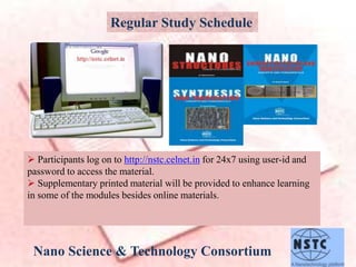 Nano Science & Technology Consortium
Regular Study Schedule
 Participants log on to http://nstc.celnet.in for 24x7 using user-id and
password to access the material.
 Supplementary printed material will be provided to enhance learning
in some of the modules besides online materials.
 