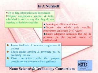 In A Nutshell
Up to date information and knowledge
Regular assignments, quizzes & tests,
scheduled in such a way that they do not
interfere with daily schedules
Learning at office or at home!
Secure site which only enrolled
participants can access 24x7 Access
Easily adaptable schedules that put no
pressure on the normal course of
studies/work
Nano Science & Technology Consortium
Instant feedback of exercises, assignments &
quizzes
Check grades anytime & anywhere just by
accessing the site
Close interaction with the program
coordinator on one-to-one basis guidance
 