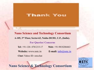 Nano Science and Technology Consortium
A-105, 3rd Floor, Sector-63, Noida-201301, U.P., (India).
For Queries/ Concerns
Tel: +91-120- 4781215-17 Mob: +91-9818206463
Website: www.nstc.in E-mail: info@nstc.in
Chat: Yahoo ID- nstcchat
Nano Science & Technology Consortium
 