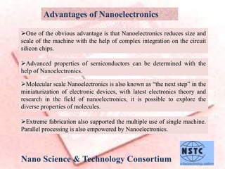 Advantages of Nanoelectronics
Nano Science & Technology Consortium
One of the obvious advantage is that Nanoelectronics reduces size and
scale of the machine with the help of complex integration on the circuit
silicon chips.
Advanced properties of semiconductors can be determined with the
help of Nanoelectronics.
Molecular scale Nanoelectronics is also known as “the next step” in the
miniaturization of electronic devices, with latest electronics theory and
research in the field of nanoelectronics, it is possible to explore the
diverse properties of molecules.
Extreme fabrication also supported the multiple use of single machine.
Parallel processing is also empowered by Nanoelectronics.
 