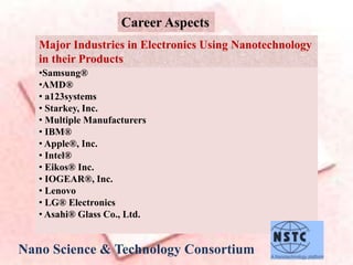 Career Aspects
•Samsung®
•AMD®
• a123systems
• Starkey, Inc.
• Multiple Manufacturers
• IBM®
• Apple®, Inc.
• Intel®
• Eikos® Inc.
• IOGEAR®, Inc.
• Lenovo
• LG® Electronics
• Asahi® Glass Co., Ltd.
Major Industries in Electronics Using Nanotechnology
in their Products
Nano Science & Technology Consortium
 