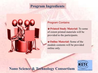 Program Ingredients
Program Contains
Printed Study Material: To some
of extent printed materials will be
provided to the participants.
Online Material: Some of the
module contents will be provided
online only.
Nano Science & Technology Consortium
 