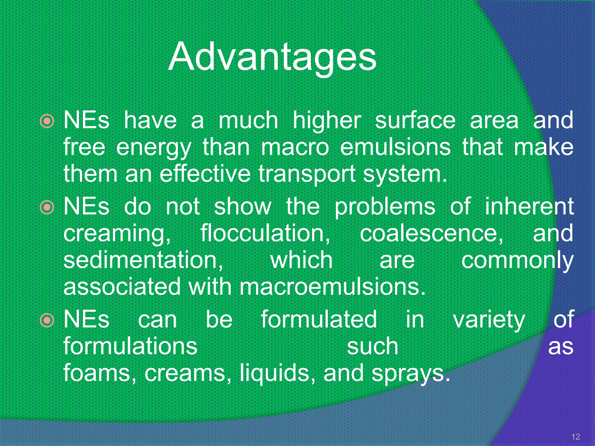 Advantages
 NEs have a much higher surface area and
  free energy than macro emulsions that make
  them an effective transport system.
 NEs do not show the problems of inherent
  creaming, flocculation, coalescence, and
  sedimentation,      which    are    commonly
  associated with macroemulsions.
 NEs can be formulated in variety of
  formulations              such           as
  foams, creams, liquids, and sprays.

                                             12
 
