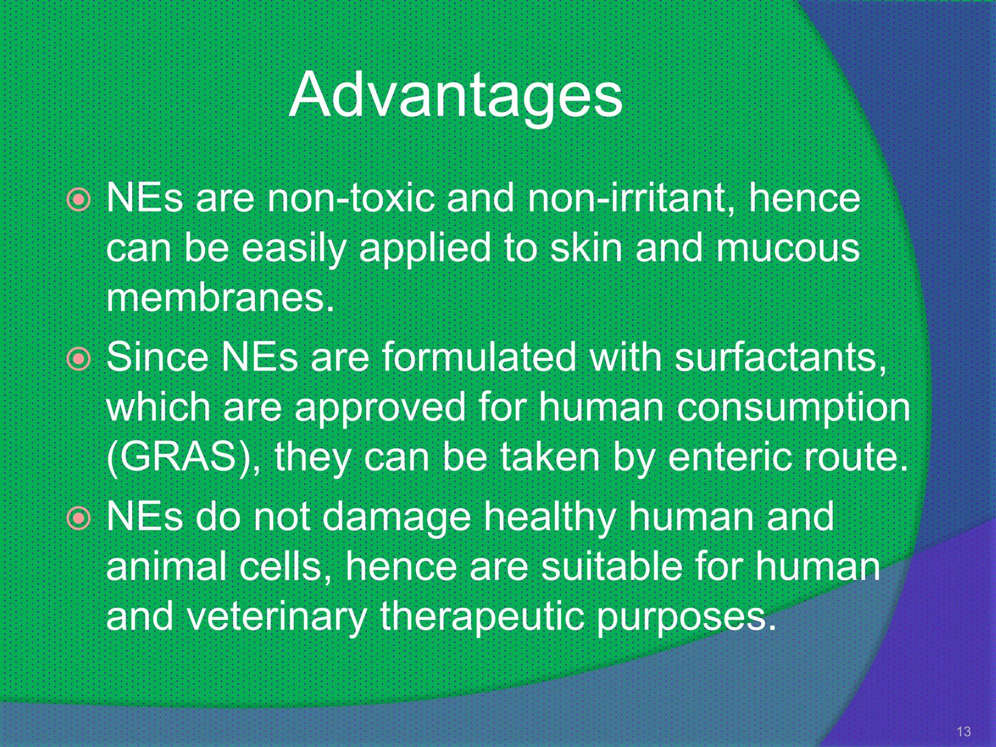 Advantages
 NEs are non-toxic and non-irritant, hence
  can be easily applied to skin and mucous
  membranes.
 Since NEs are formulated with surfactants,
  which are approved for human consumption
  (GRAS), they can be taken by enteric route.
 NEs do not damage healthy human and
  animal cells, hence are suitable for human
  and veterinary therapeutic purposes.

                                                13
 