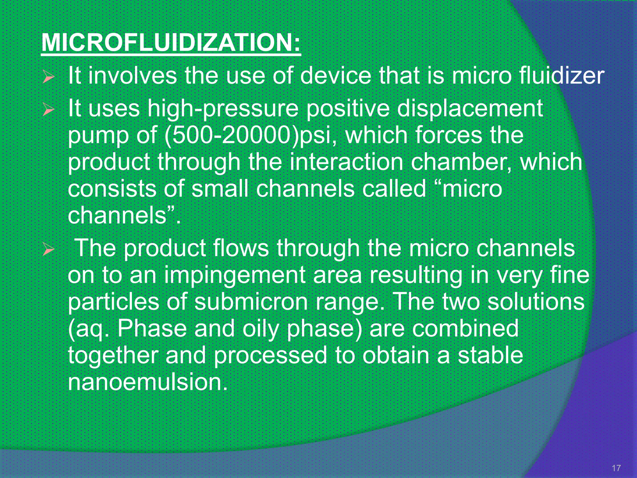 MICROFLUIDIZATION:
 It involves the use of device that is micro fluidizer
 It uses high-pressure positive displacement
  pump of (500-20000)psi, which forces the
  product through the interaction chamber, which
  consists of small channels called “micro
  channels”.
 The product flows through the micro channels
  on to an impingement area resulting in very fine
  particles of submicron range. The two solutions
  (aq. Phase and oily phase) are combined
  together and processed to obtain a stable
  nanoemulsion.


                                                          17
 