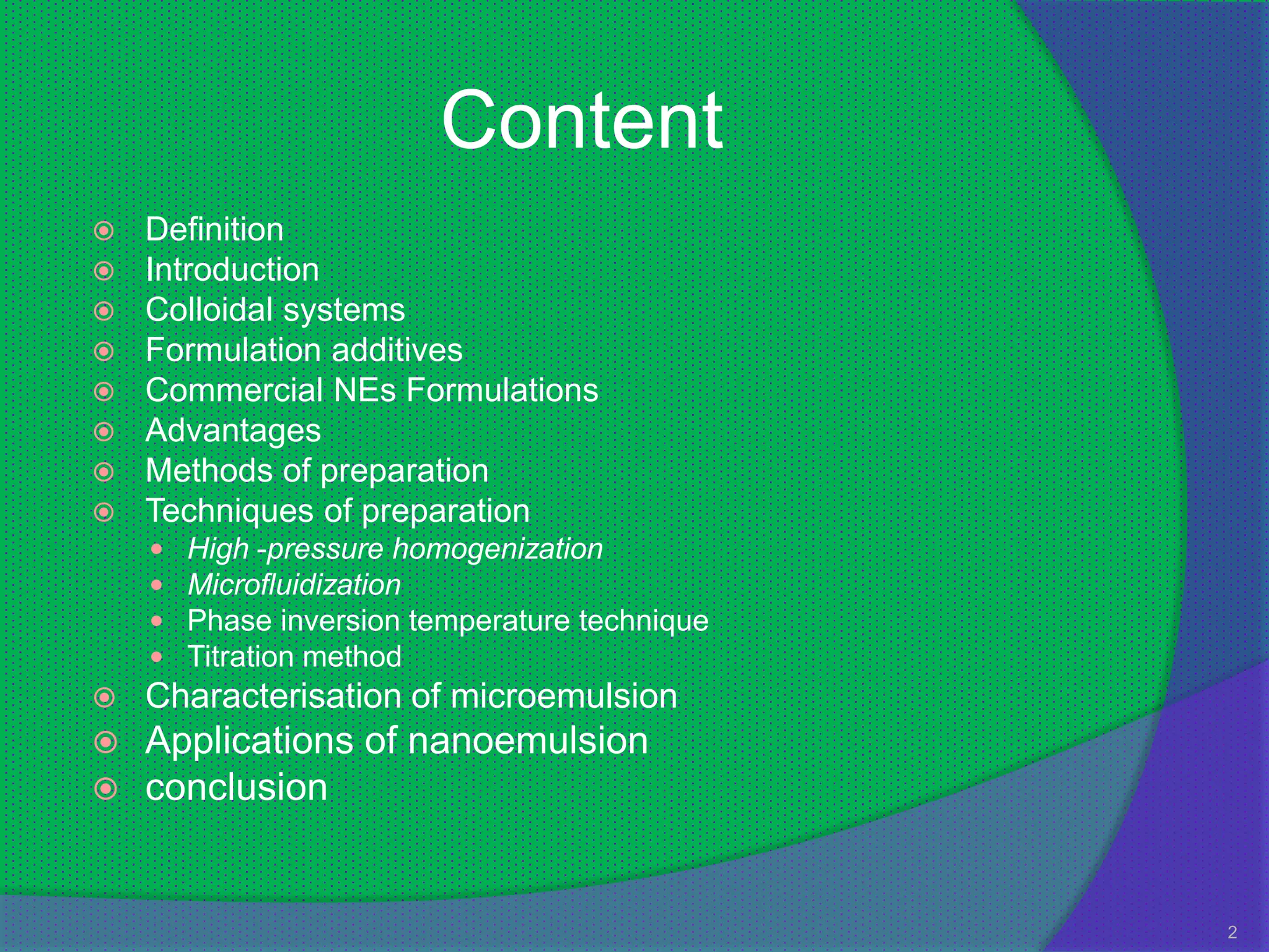 Content
   Definition
   Introduction
   Colloidal systems
   Formulation additives
   Commercial NEs Formulations
   Advantages
   Methods of preparation
   Techniques of preparation
       High -pressure homogenization
       Microfluidization
       Phase inversion temperature technique
       Titration method
   Characterisation of microemulsion
   Applications of nanoemulsion
   conclusion


                                                2
 