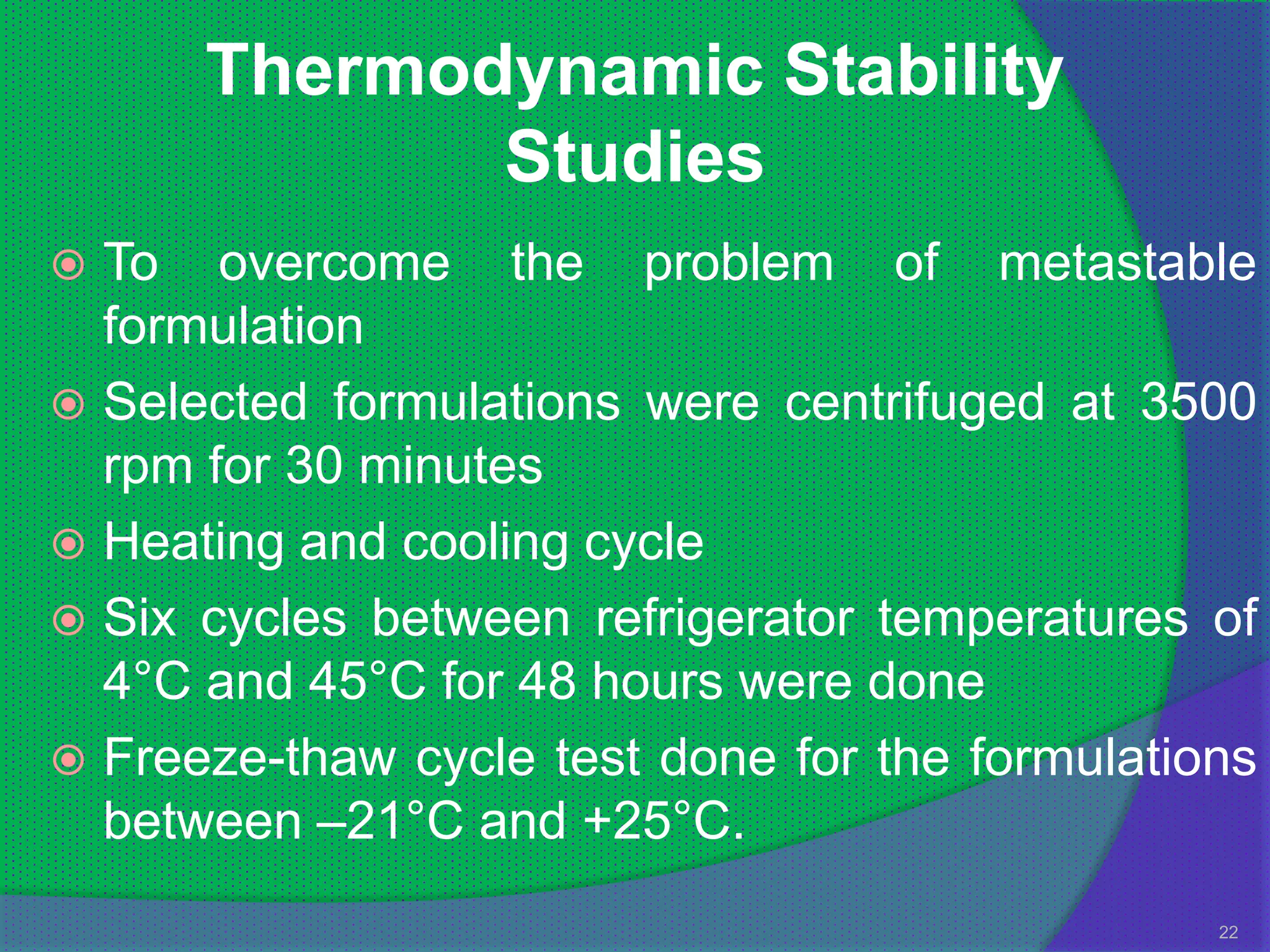Thermodynamic Stability
             Studies
 To overcome the problem of metastable
  formulation
 Selected formulations were centrifuged at 3500
  rpm for 30 minutes
 Heating and cooling cycle
 Six cycles between refrigerator temperatures of
  4°C and 45°C for 48 hours were done
 Freeze-thaw cycle test done for the formulations
  between –21°C and +25°C.
                                                22
 