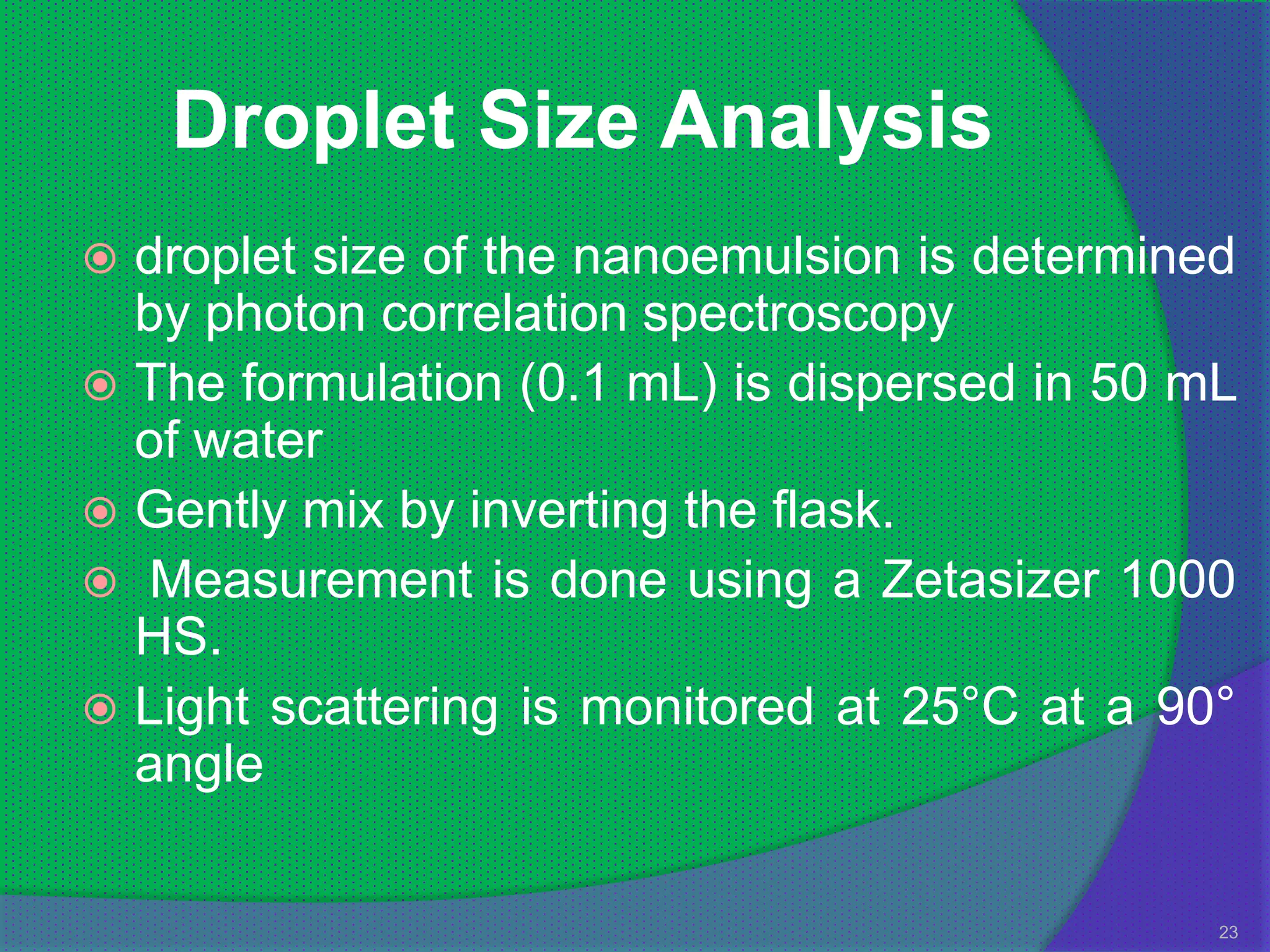Droplet Size Analysis
 droplet size of the nanoemulsion is determined
  by photon correlation spectroscopy
 The formulation (0.1 mL) is dispersed in 50 mL
  of water
 Gently mix by inverting the flask.
 Measurement is done using a Zetasizer 1000
  HS.
 Light scattering is monitored at 25°C at a 90°
  angle

                                               23
 