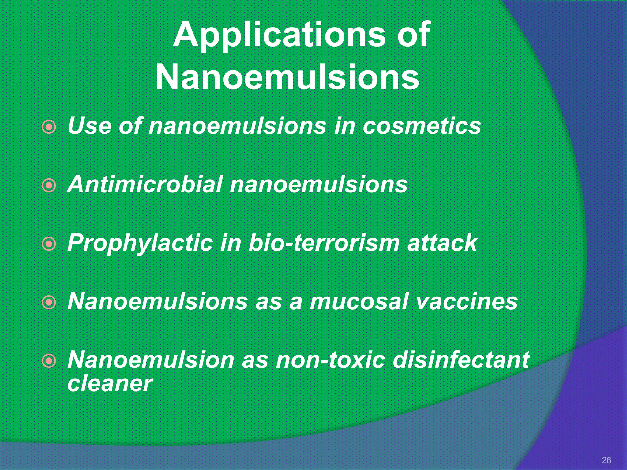 Applications of
           Nanoemulsions
   Use of nanoemulsions in cosmetics

   Antimicrobial nanoemulsions

   Prophylactic in bio-terrorism attack

   Nanoemulsions as a mucosal vaccines

   Nanoemulsion as non-toxic disinfectant
    cleaner

                                             26
 