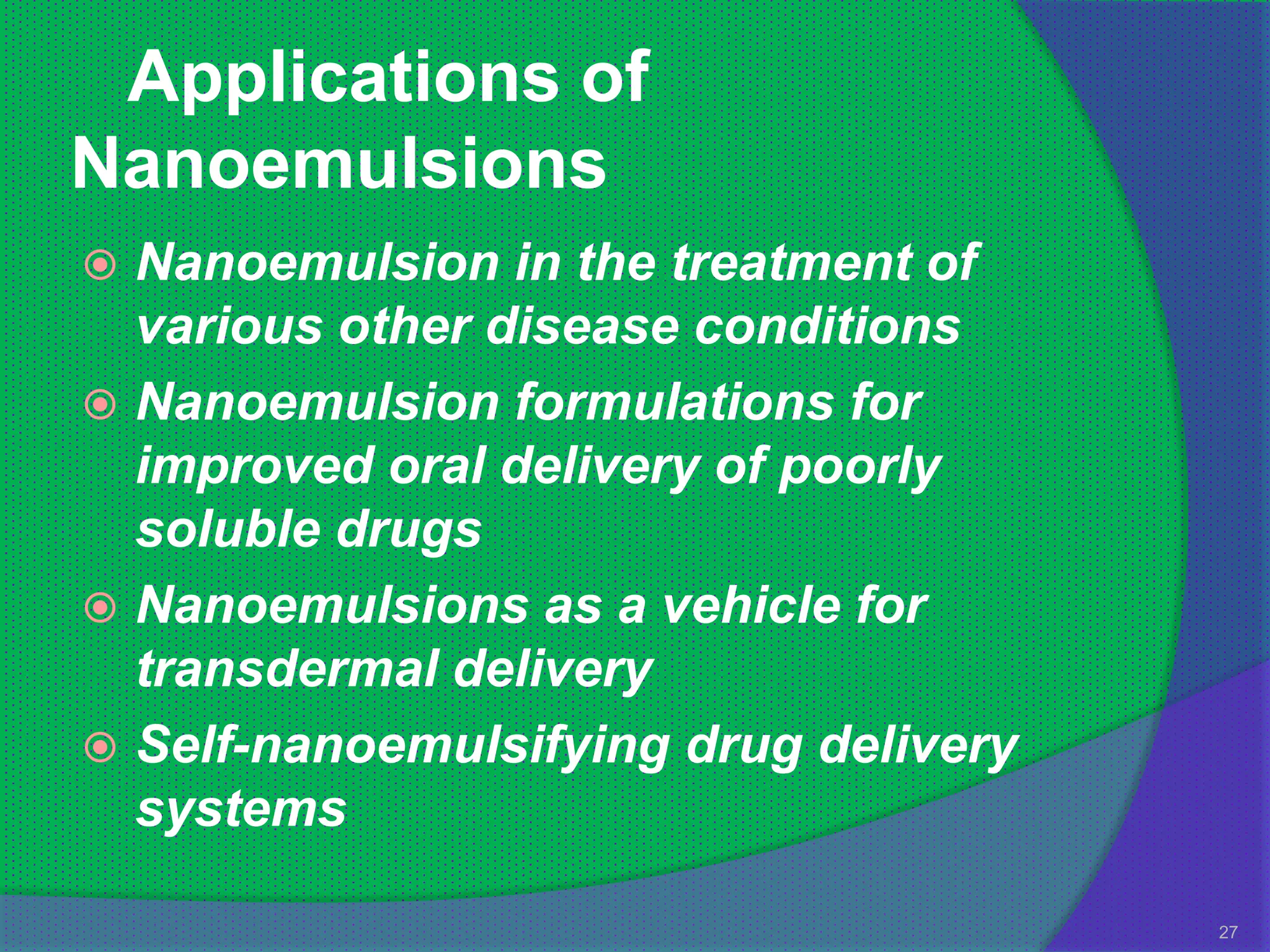 Applications of
Nanoemulsions
 Nanoemulsion in the treatment of
  various other disease conditions
 Nanoemulsion formulations for
  improved oral delivery of poorly
  soluble drugs
 Nanoemulsions as a vehicle for
  transdermal delivery
 Self-nanoemulsifying drug delivery
  systems

                                       27
 