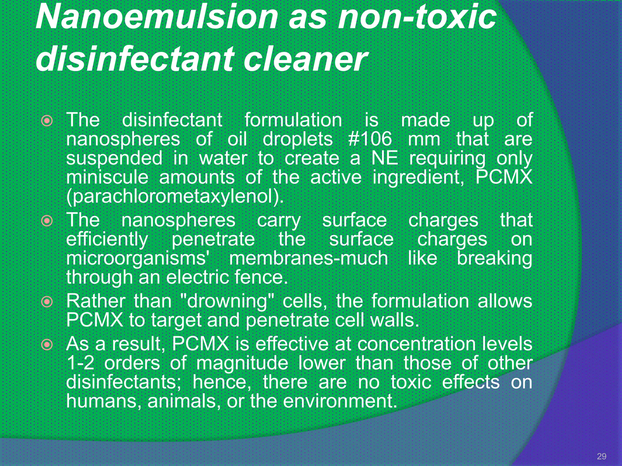 Nanoemulsion as non-toxic
disinfectant cleaner
   The disinfectant formulation is made up of
    nanospheres of oil droplets #106 mm that are
    suspended in water to create a NE requiring only
    miniscule amounts of the active ingredient, PCMX
    (parachlorometaxylenol).
   The nanospheres carry surface charges that
    efficiently penetrate the surface charges on
    microorganisms' membranes-much like breaking
    through an electric fence.
   Rather than "drowning" cells, the formulation allows
    PCMX to target and penetrate cell walls.
   As a result, PCMX is effective at concentration levels
    1-2 orders of magnitude lower than those of other
    disinfectants; hence, there are no toxic effects on
    humans, animals, or the environment.

                                                             29
 