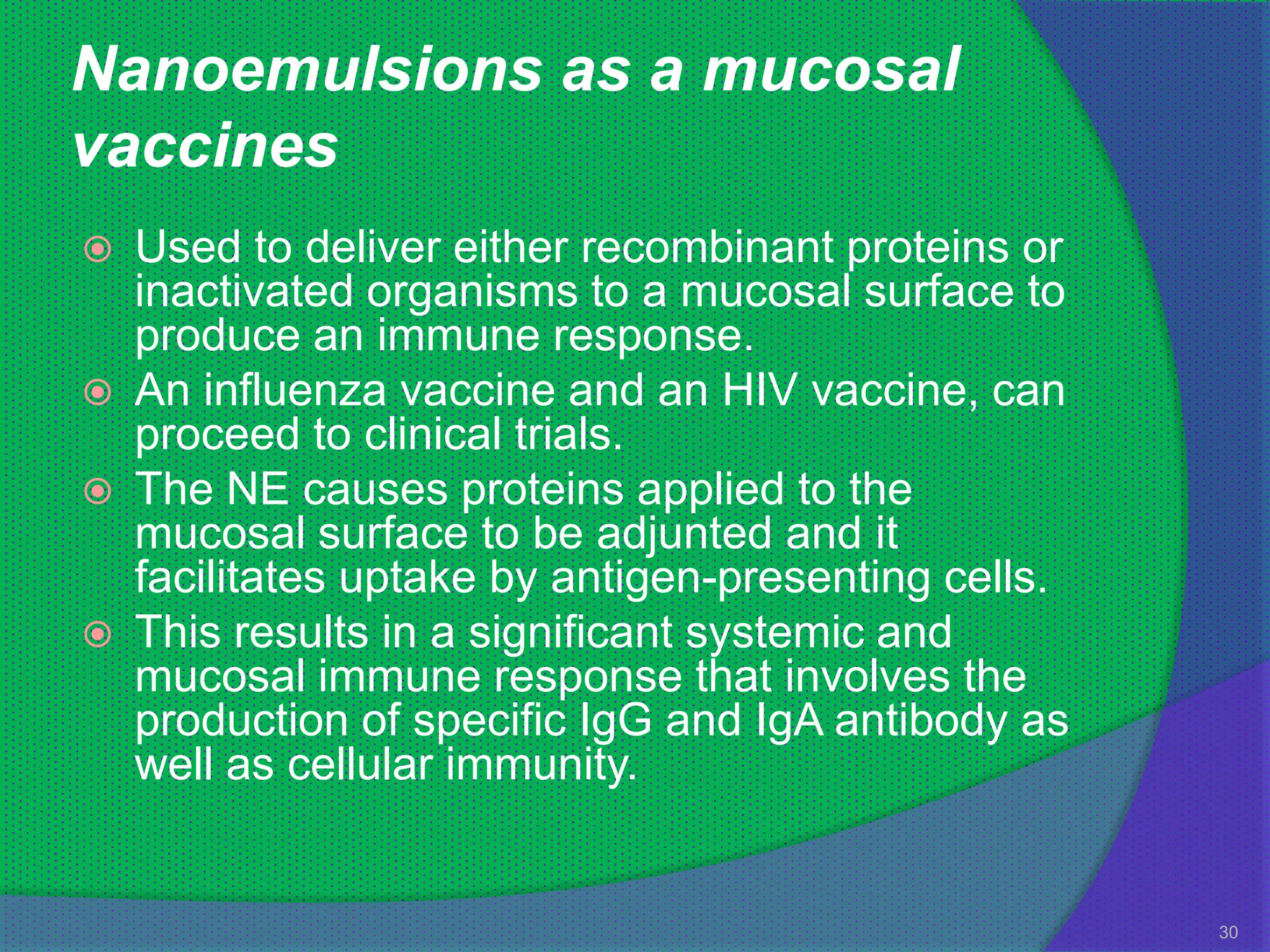 Nanoemulsions as a mucosal
vaccines
   Used to deliver either recombinant proteins or
    inactivated organisms to a mucosal surface to
    produce an immune response.
   An influenza vaccine and an HIV vaccine, can
    proceed to clinical trials.
   The NE causes proteins applied to the
    mucosal surface to be adjunted and it
    facilitates uptake by antigen-presenting cells.
   This results in a significant systemic and
    mucosal immune response that involves the
    production of specific IgG and IgA antibody as
    well as cellular immunity.


                                                      30
 