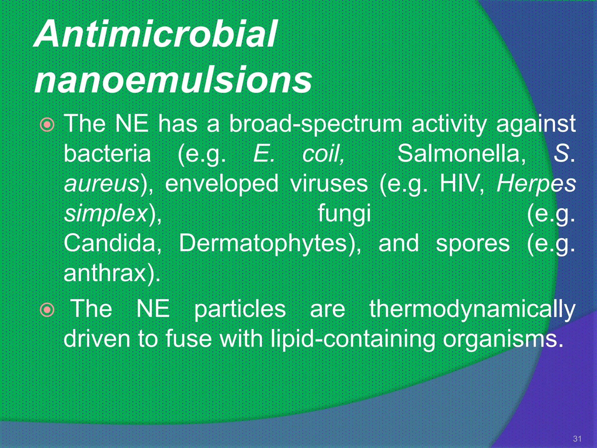 Antimicrobial
nanoemulsions
 The NE has a broad-spectrum activity against
  bacteria (e.g. E. coil,          Salmonella, S.
  aureus), enveloped viruses (e.g. HIV, Herpes
  simplex),                fungi              (e.g.
  Candida, Dermatophytes), and spores (e.g.
  anthrax).
 The NE particles are thermodynamically
  driven to fuse with lipid-containing organisms.


                                                  31
 