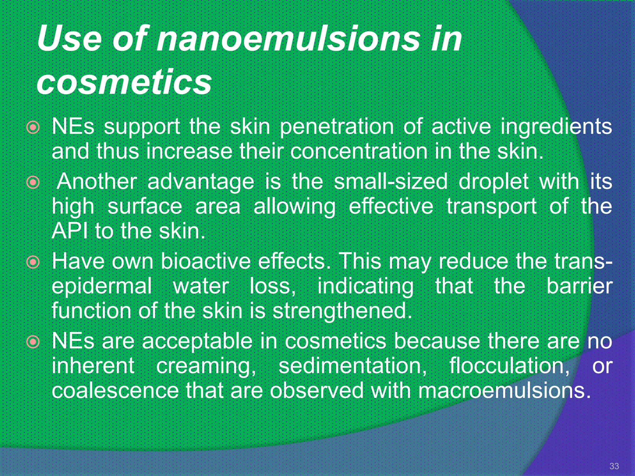 Use of nanoemulsions in
cosmetics
   NEs support the skin penetration of active ingredients
    and thus increase their concentration in the skin.
    Another advantage is the small-sized droplet with its
    high surface area allowing effective transport of the
    API to the skin.
   Have own bioactive effects. This may reduce the trans-
    epidermal water loss, indicating that the barrier
    function of the skin is strengthened.
   NEs are acceptable in cosmetics because there are no
    inherent creaming, sedimentation, flocculation, or
    coalescence that are observed with macroemulsions.


                                                         33
 