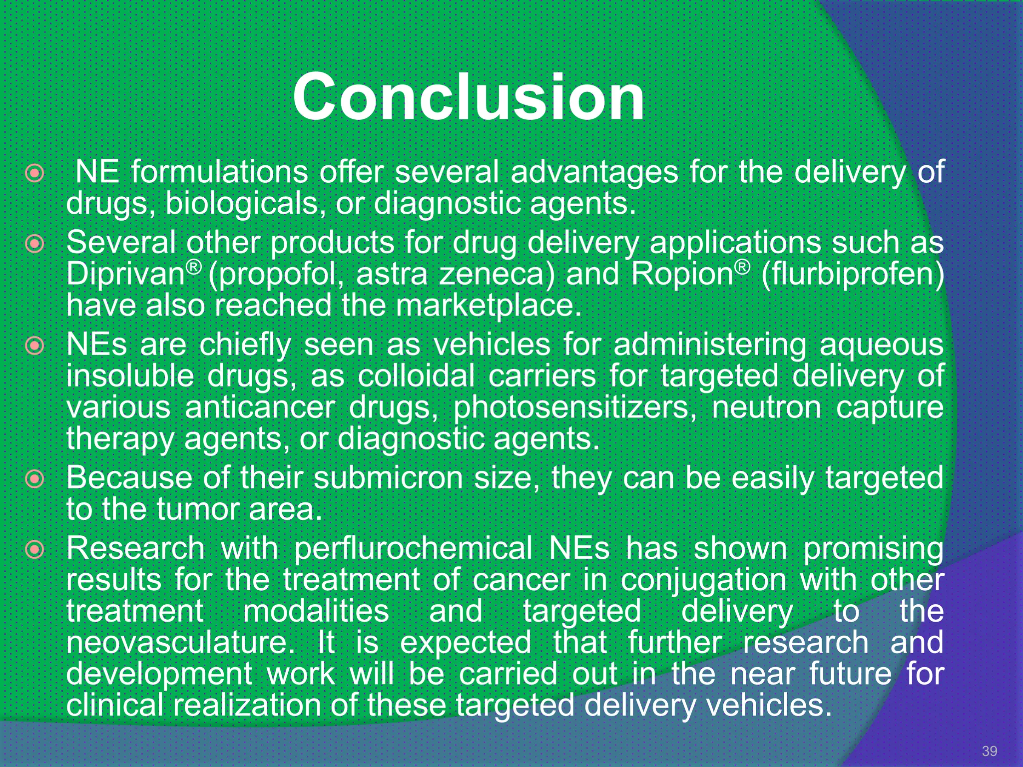 Conclusion
    NE formulations offer several advantages for the delivery of
    drugs, biologicals, or diagnostic agents.
   Several other products for drug delivery applications such as
    Diprivan® (propofol, astra zeneca) and Ropion® (flurbiprofen)
    have also reached the marketplace.
   NEs are chiefly seen as vehicles for administering aqueous
    insoluble drugs, as colloidal carriers for targeted delivery of
    various anticancer drugs, photosensitizers, neutron capture
    therapy agents, or diagnostic agents.
   Because of their submicron size, they can be easily targeted
    to the tumor area.
   Research with perflurochemical NEs has shown promising
    results for the treatment of cancer in conjugation with other
    treatment modalities and targeted delivery to the
    neovasculature. It is expected that further research and
    development work will be carried out in the near future for
    clinical realization of these targeted delivery vehicles.
                                                                      39
 