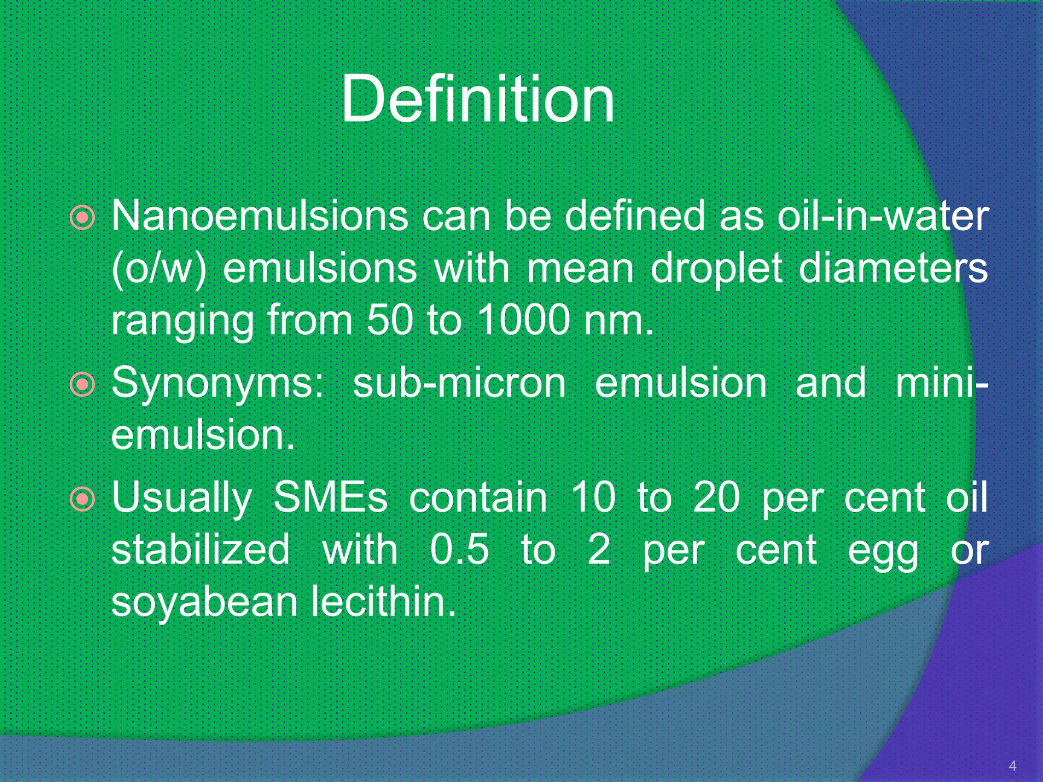 Definition
 Nanoemulsions can be defined as oil-in-water
  (o/w) emulsions with mean droplet diameters
  ranging from 50 to 1000 nm.
 Synonyms: sub-micron emulsion and mini-
  emulsion.
 Usually SMEs contain 10 to 20 per cent oil
  stabilized with 0.5 to 2 per cent egg or
  soyabean lecithin.


                                                 4
 