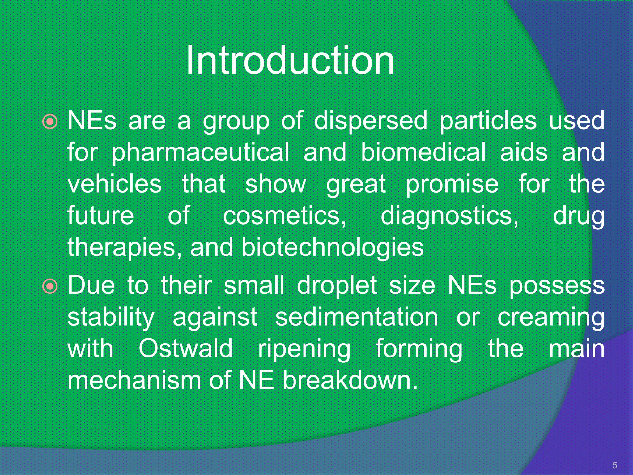 Introduction
 NEs are a group of dispersed particles used
  for pharmaceutical and biomedical aids and
  vehicles that show great promise for the
  future of cosmetics, diagnostics, drug
  therapies, and biotechnologies
 Due to their small droplet size NEs possess
  stability against sedimentation or creaming
  with Ostwald ripening forming the main
  mechanism of NE breakdown.


                                                5
 