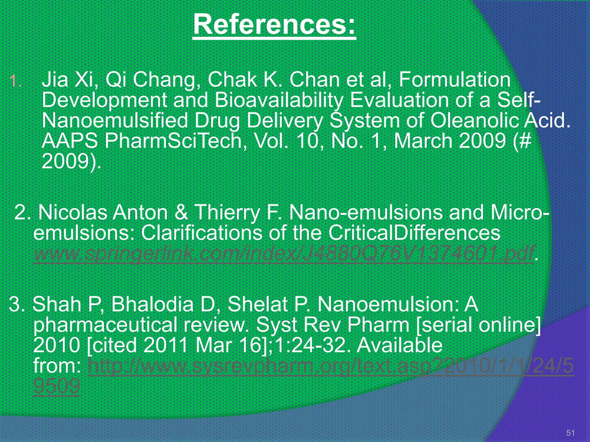 References:
1.   Jia Xi, Qi Chang, Chak K. Chan et al, Formulation
     Development and Bioavailability Evaluation of a Self-
     Nanoemulsified Drug Delivery System of Oleanolic Acid.
     AAPS PharmSciTech, Vol. 10, No. 1, March 2009 (#
     2009).

2. Nicolas Anton & Thierry F. Nano-emulsions and Micro-
  emulsions: Clarifications of the CriticalDifferences
  www.springerlink.com/index/J4880Q76V1374601.pdf.

3. Shah P, Bhalodia D, Shelat P. Nanoemulsion: A
   pharmaceutical review. Syst Rev Pharm [serial online]
   2010 [cited 2011 Mar 16];1:24-32. Available
   from: http://www.sysrevpharm.org/text.asp?2010/1/1/24/5
   9509
                                                          51
 