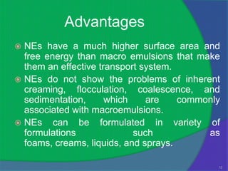 Advantages
 NEs have a much higher surface area and
  free energy than macro emulsions that make
  them an effective transport system.
 NEs do not show the problems of inherent
  creaming, flocculation, coalescence, and
  sedimentation,      which    are    commonly
  associated with macroemulsions.
 NEs can be formulated in variety of
  formulations              such           as
  foams, creams, liquids, and sprays.

                                             12
 