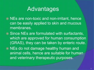 Advantages
 NEs are non-toxic and non-irritant, hence
  can be easily applied to skin and mucous
  membranes.
 Since NEs are formulated with surfactants,
  which are approved for human consumption
  (GRAS), they can be taken by enteric route.
 NEs do not damage healthy human and
  animal cells, hence are suitable for human
  and veterinary therapeutic purposes.

                                                13
 
