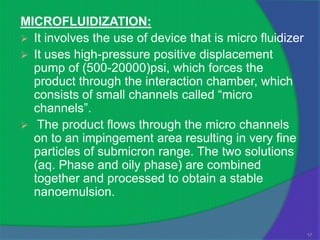 MICROFLUIDIZATION:
 It involves the use of device that is micro fluidizer
 It uses high-pressure positive displacement
  pump of (500-20000)psi, which forces the
  product through the interaction chamber, which
  consists of small channels called “micro
  channels”.
 The product flows through the micro channels
  on to an impingement area resulting in very fine
  particles of submicron range. The two solutions
  (aq. Phase and oily phase) are combined
  together and processed to obtain a stable
  nanoemulsion.


                                                          17
 
