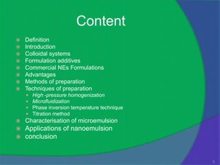 Content
   Definition
   Introduction
   Colloidal systems
   Formulation additives
   Commercial NEs Formulations
   Advantages
   Methods of preparation
   Techniques of preparation
       High -pressure homogenization
       Microfluidization
       Phase inversion temperature technique
       Titration method
   Characterisation of microemulsion
   Applications of nanoemulsion
   conclusion


                                                2
 