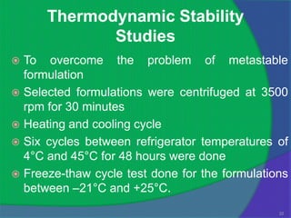 Thermodynamic Stability
             Studies
 To overcome the problem of metastable
  formulation
 Selected formulations were centrifuged at 3500
  rpm for 30 minutes
 Heating and cooling cycle
 Six cycles between refrigerator temperatures of
  4°C and 45°C for 48 hours were done
 Freeze-thaw cycle test done for the formulations
  between –21°C and +25°C.
                                                22
 