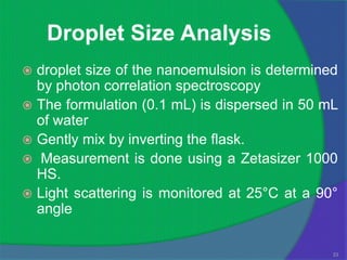 Droplet Size Analysis
 droplet size of the nanoemulsion is determined
  by photon correlation spectroscopy
 The formulation (0.1 mL) is dispersed in 50 mL
  of water
 Gently mix by inverting the flask.
 Measurement is done using a Zetasizer 1000
  HS.
 Light scattering is monitored at 25°C at a 90°
  angle

                                               23
 