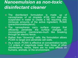 Nanoemulsion as non-toxic
disinfectant cleaner
   The disinfectant formulation is made up of
    nanospheres of oil droplets #106 mm that are
    suspended in water to create a NE requiring only
    miniscule amounts of the active ingredient, PCMX
    (parachlorometaxylenol).
   The nanospheres carry surface charges that
    efficiently penetrate the surface charges on
    microorganisms' membranes-much like breaking
    through an electric fence.
   Rather than "drowning" cells, the formulation allows
    PCMX to target and penetrate cell walls.
   As a result, PCMX is effective at concentration levels
    1-2 orders of magnitude lower than those of other
    disinfectants; hence, there are no toxic effects on
    humans, animals, or the environment.

                                                             29
 