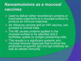 Nanoemulsions as a mucosal
vaccines
   Used to deliver either recombinant proteins or
    inactivated organisms to a mucosal surface to
    produce an immune response.
   An influenza vaccine and an HIV vaccine, can
    proceed to clinical trials.
   The NE causes proteins applied to the
    mucosal surface to be adjunted and it
    facilitates uptake by antigen-presenting cells.
   This results in a significant systemic and
    mucosal immune response that involves the
    production of specific IgG and IgA antibody as
    well as cellular immunity.


                                                      30
 