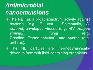 Antimicrobial
nanoemulsions
 The NE has a broad-spectrum activity against
  bacteria (e.g. E. coil,          Salmonella, S.
  aureus), enveloped viruses (e.g. HIV, Herpes
  simplex),                fungi              (e.g.
  Candida, Dermatophytes), and spores (e.g.
  anthrax).
 The NE particles are thermodynamically
  driven to fuse with lipid-containing organisms.


                                                  31
 