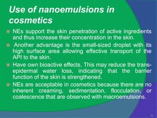Use of nanoemulsions in
cosmetics
   NEs support the skin penetration of active ingredients
    and thus increase their concentration in the skin.
    Another advantage is the small-sized droplet with its
    high surface area allowing effective transport of the
    API to the skin.
   Have own bioactive effects. This may reduce the trans-
    epidermal water loss, indicating that the barrier
    function of the skin is strengthened.
   NEs are acceptable in cosmetics because there are no
    inherent creaming, sedimentation, flocculation, or
    coalescence that are observed with macroemulsions.


                                                         33
 