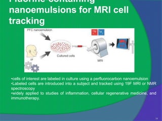 Fluorine-containing
nanoemulsions for MRI cell
tracking




•cells of interest are labeled in culture using a perfluorocarbon nanoemulsion
•Labeled cells are introduced into a subject and tracked using 19F MRI or NMR
spectroscopy
•widely applied to studies of inflammation, cellular regenerative medicine, and
immunotherapy.



                                                                              34
 