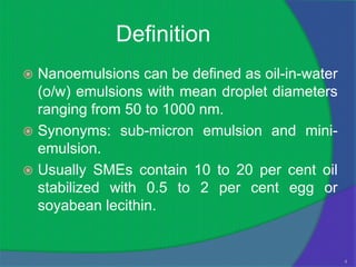 Definition
 Nanoemulsions can be defined as oil-in-water
  (o/w) emulsions with mean droplet diameters
  ranging from 50 to 1000 nm.
 Synonyms: sub-micron emulsion and mini-
  emulsion.
 Usually SMEs contain 10 to 20 per cent oil
  stabilized with 0.5 to 2 per cent egg or
  soyabean lecithin.


                                                 4
 