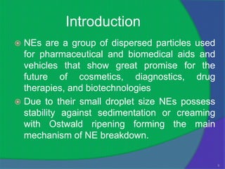 Introduction
 NEs are a group of dispersed particles used
  for pharmaceutical and biomedical aids and
  vehicles that show great promise for the
  future of cosmetics, diagnostics, drug
  therapies, and biotechnologies
 Due to their small droplet size NEs possess
  stability against sedimentation or creaming
  with Ostwald ripening forming the main
  mechanism of NE breakdown.


                                                5
 