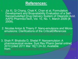 References:
1.   Jia Xi, Qi Chang, Chak K. Chan et al, Formulation
     Development and Bioavailability Evaluation of a Self-
     Nanoemulsified Drug Delivery System of Oleanolic Acid.
     AAPS PharmSciTech, Vol. 10, No. 1, March 2009 (#
     2009).

2. Nicolas Anton & Thierry F. Nano-emulsions and Micro-
  emulsions: Clarifications of the CriticalDifferences
  www.springerlink.com/index/J4880Q76V1374601.pdf.

3. Shah P, Bhalodia D, Shelat P. Nanoemulsion: A
   pharmaceutical review. Syst Rev Pharm [serial online]
   2010 [cited 2011 Mar 16];1:24-32. Available
   from: http://www.sysrevpharm.org/text.asp?2010/1/1/24/5
   9509
                                                          51
 