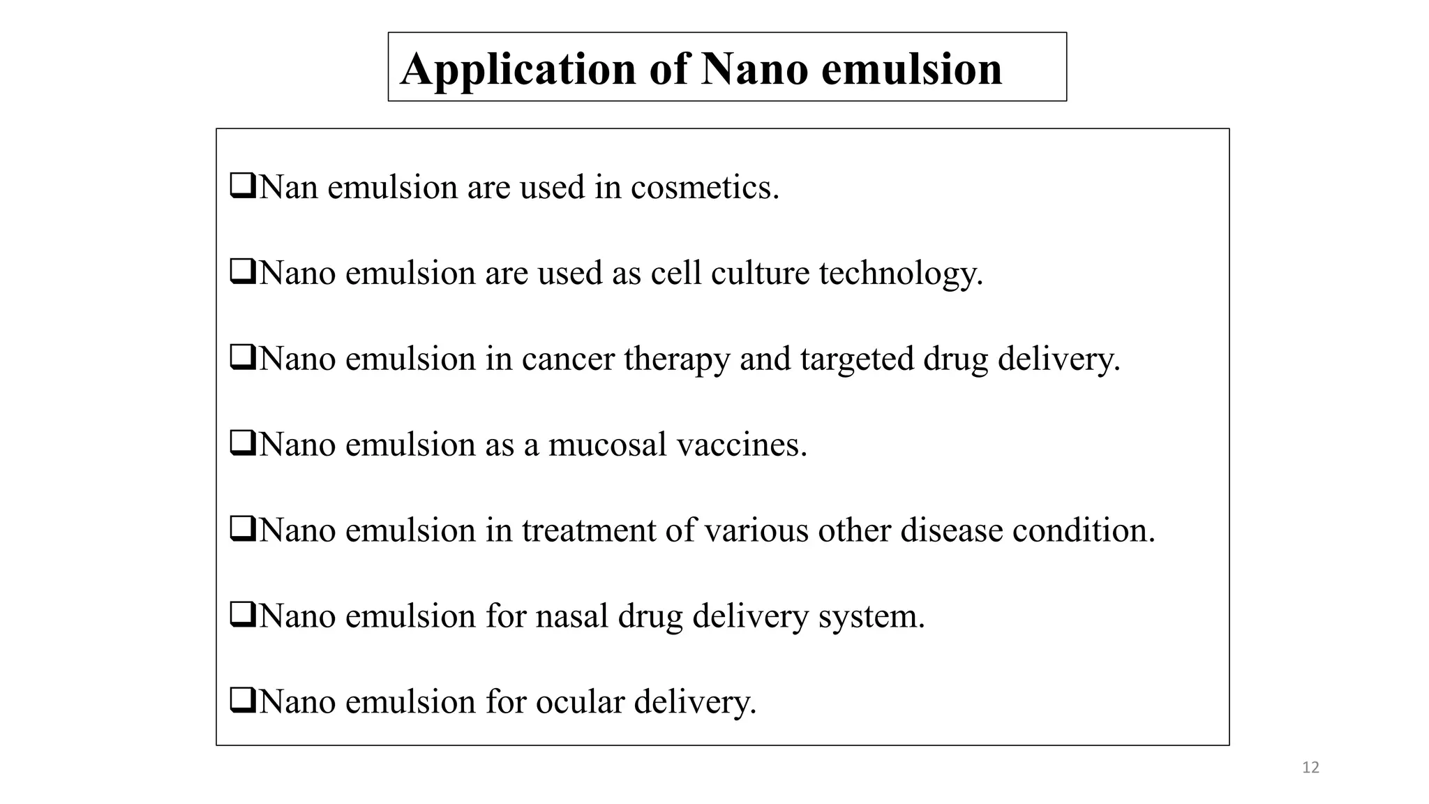 Application of Nano emulsion
Nan emulsion are used in cosmetics.
Nano emulsion are used as cell culture technology.
Nano emulsion in cancer therapy and targeted drug delivery.
Nano emulsion as a mucosal vaccines.
Nano emulsion in treatment of various other disease condition.
Nano emulsion for nasal drug delivery system.
Nano emulsion for ocular delivery.
12
 